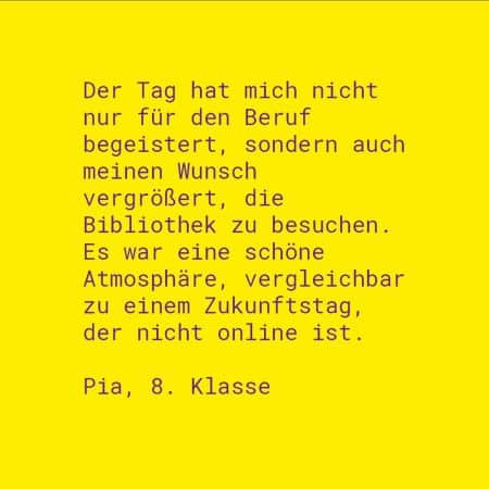 Zitat Pia, 8. Klasse: Der Tag hat mich nicht nur für den Beruf begeistert, sondern auch meinen Wunsch vergrößert, die Bibliothek zu besuchen. Es war eine schöne Atmosphäre, vergleichbar zu einem Zukunftstag, der nicht online ist.